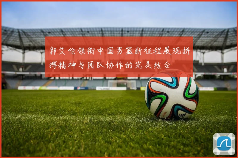 郭艾伦领衔中国男篮新征程展现拼搏精神与团队协作的完美结合