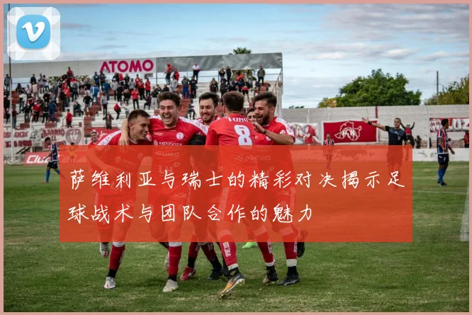 萨维利亚与瑞士的精彩对决揭示足球战术与团队合作的魅力