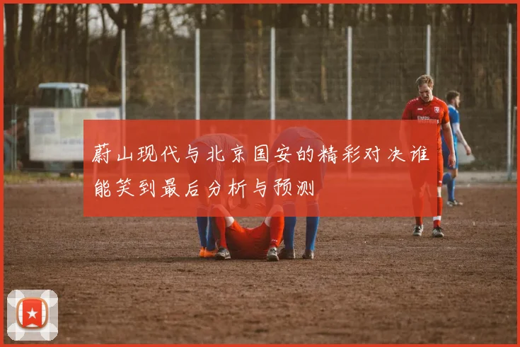 蔚山现代与北京国安的精彩对决谁能笑到最后分析与预测