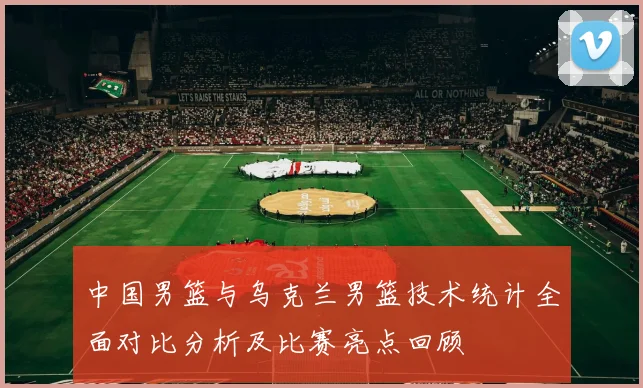 中国男篮与乌克兰男篮技术统计全面对比分析及比赛亮点回顾