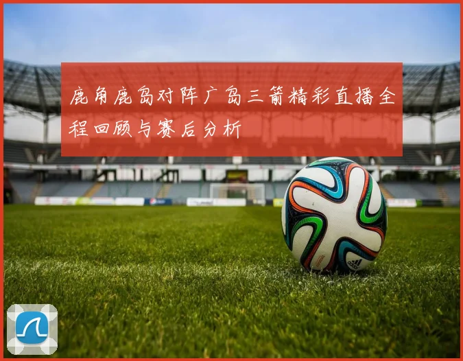 鹿角鹿岛对阵广岛三箭精彩直播全程回顾与赛后分析