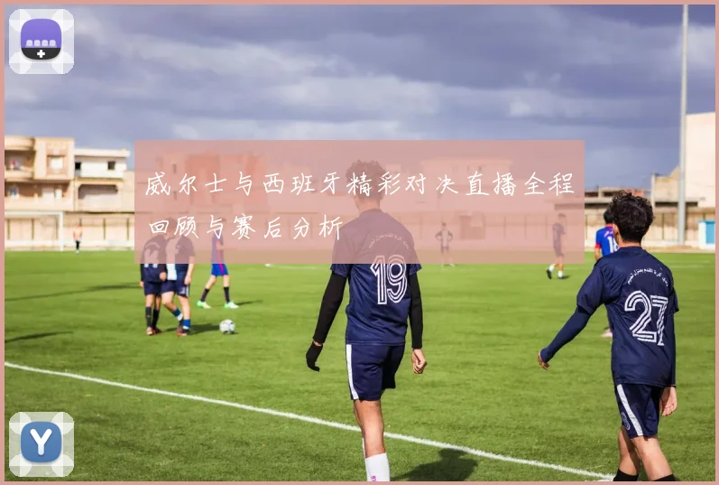 威尔士与西班牙精彩对决直播全程回顾与赛后分析
