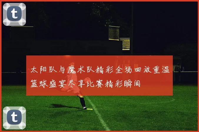太阳队与魔术队精彩全场回放重温篮球盛宴尽享比赛精彩瞬间