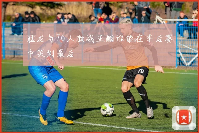 猛龙与76人激战正酣谁能在季后赛中笑到最后