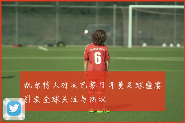 凯尔特人对决巴黎日耳曼足球盛宴引发全球关注与热议