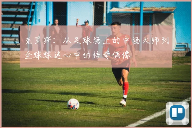 克罗斯：从足球场上的中场大师到全球球迷心中的传奇偶像