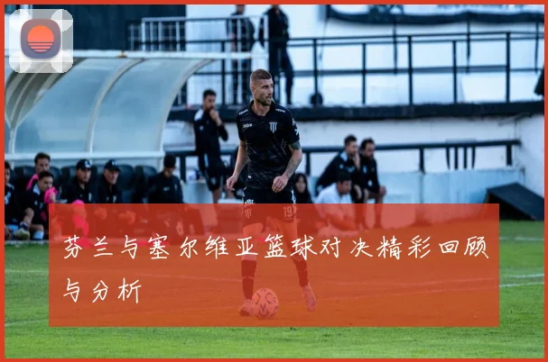 芬兰与塞尔维亚篮球对决精彩回顾与分析