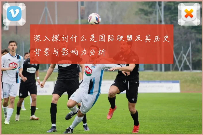 深入探讨什么是国际联盟及其历史背景与影响力分析