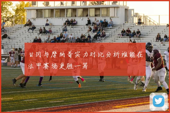甘冈与摩纳哥实力对比分析谁能在法甲赛场更胜一筹