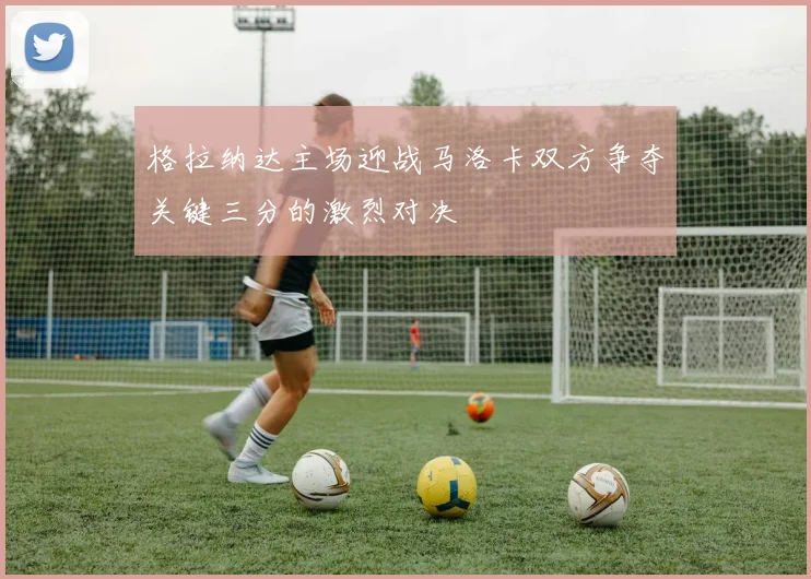 格拉纳达主场迎战马洛卡双方争夺关键三分的激烈对决