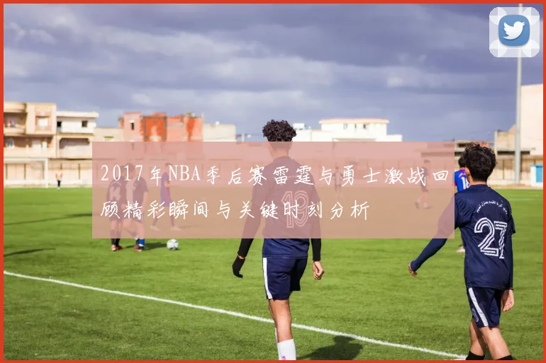 2017年NBA季后赛雷霆与勇士激战回顾精彩瞬间与关键时刻分析