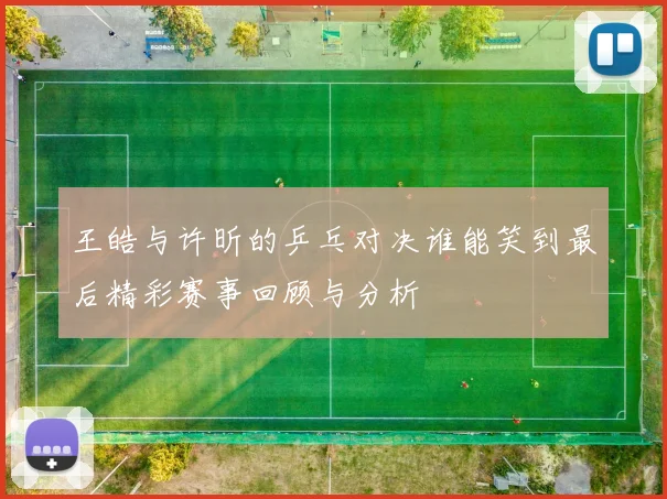 王皓与许昕的乒乓对决谁能笑到最后精彩赛事回顾与分析